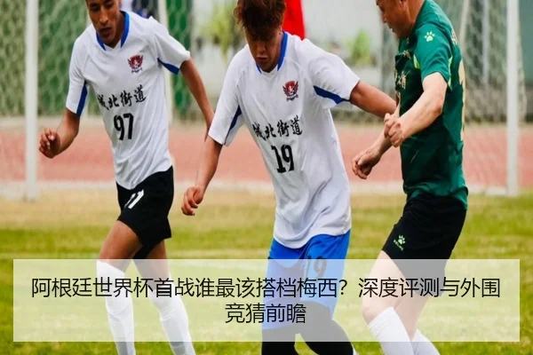 阿根廷世界杯首战谁最该搭档梅西？深度评测与外围竞猜前瞻
