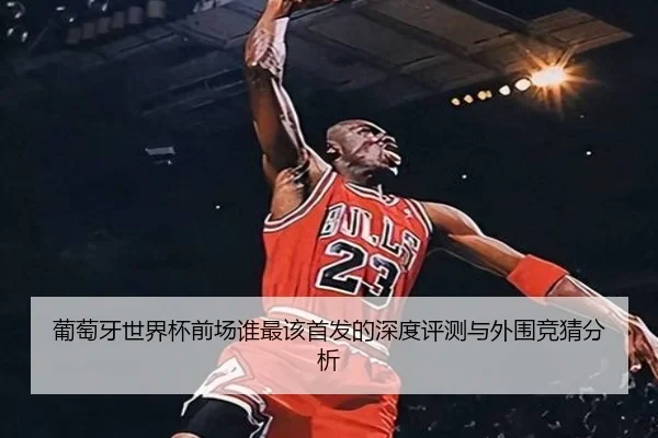 葡萄牙世界杯前场谁最该首发的深度评测与外围竞猜分析