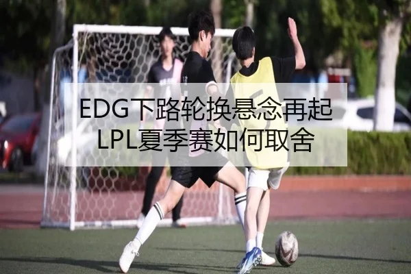 EDG下路轮换悬念再起 LPL夏季赛如何取舍