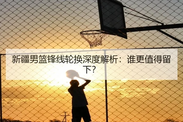 新疆男篮锋线轮换深度解析：谁更值得留下？