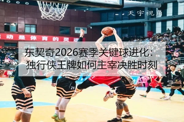 东契奇2026赛季关键球进化：独行侠王牌如何主宰决胜时刻