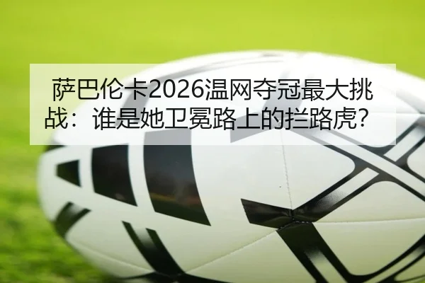 萨巴伦卡2026温网夺冠最大挑战：谁是她卫冕路上的拦路虎？